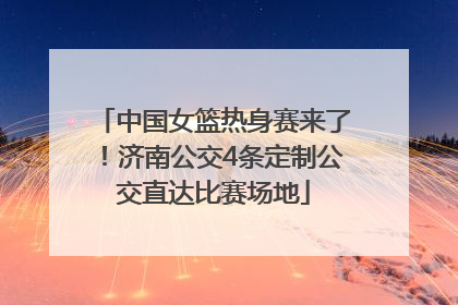 中国女篮热身赛来了！济南公交4条定制公交直达比赛场地