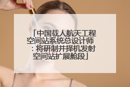 中国载人航天工程空间站系统总设计师：将研制并择机发射空间站扩展舱段