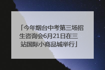 今年烟台中考第三场招生咨询会6月21日在三站国际小商品城举行