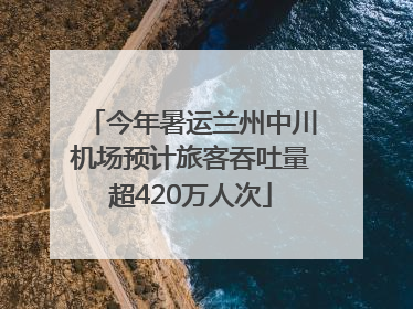 今年暑运兰州中川机场预计旅客吞吐量超420万人次
