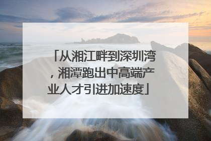 从湘江畔到深圳湾，湘潭跑出中高端产业人才引进加速度