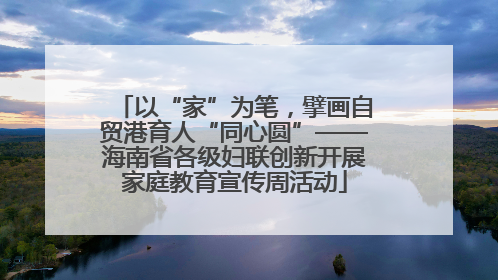 以“家”为笔，擘画自贸港育人“同心圆”——海南省各级妇联创新开展家庭教育宣传周活动