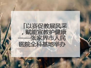 以赛促教展风采，赋能宣教护健康——张家界市人民医院全科基地举办住院医师健康宣教比赛
