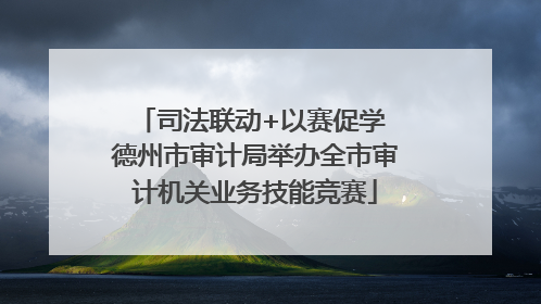 司法联动+以赛促学 德州市审计局举办全市审计机关业务技能竞赛