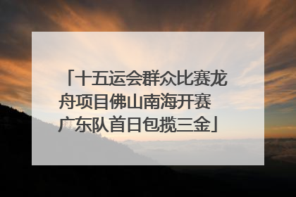 十五运会群众比赛龙舟项目佛山南海开赛 广东队首日包揽三金