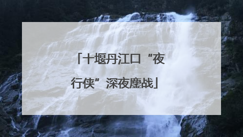 十堰丹江口“夜行侠”深夜鏖战