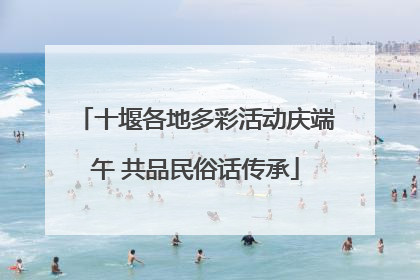 十堰各地多彩活动庆端午 共品民俗话传承