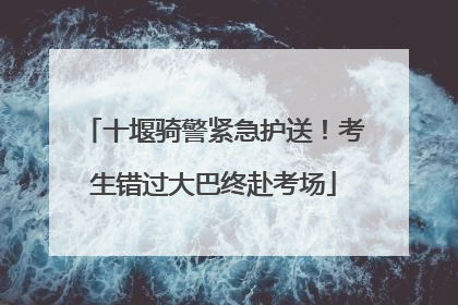 十堰骑警紧急护送！考生错过大巴终赴考场