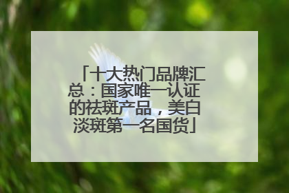 十大热门品牌汇总:国家唯一认证的祛斑产品,美白淡斑第一名国货