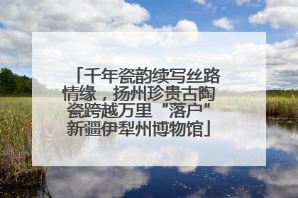 千年瓷韵续写丝路情缘，扬州珍贵古陶瓷跨越万里“落户”新疆伊犁州博物馆