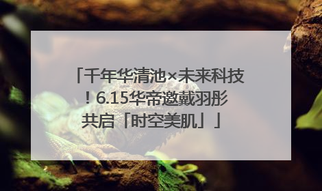千年华清池×未来科技！6.15华帝邀戴羽彤共启「时空美肌」