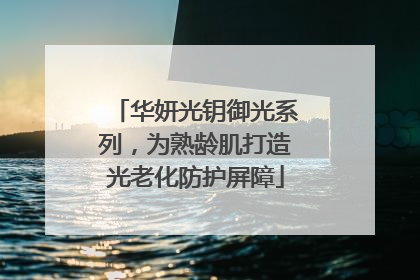 华妍光钥御光系列，为熟龄肌打造光老化防护屏障