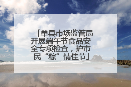 单县市场监管局开展端午节食品安全专项检查，护市民“粽”情佳节