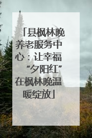 县枫林晚养老服务中心：让幸福“夕阳红”在枫林晚温暖绽放