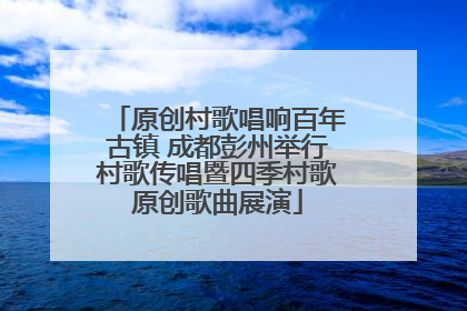 原创村歌唱响百年古镇 成都彭州举行村歌传唱暨四季村歌原创歌曲展演