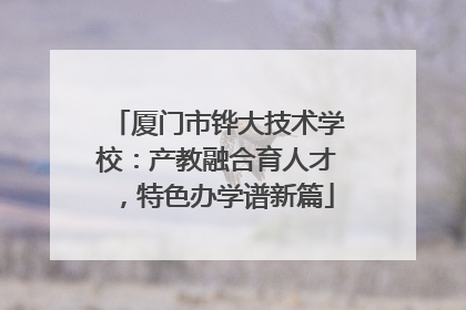厦门市铧大技术学校：产教融合育人才，特色办学谱新篇