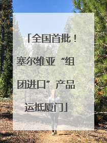 全国首批！塞尔维亚“组团进口”产品运抵厦门