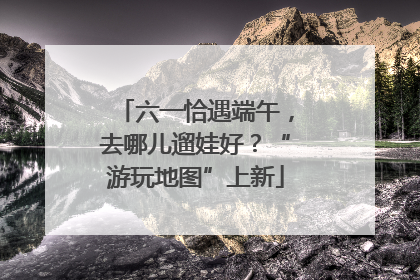 六一恰遇端午，去哪儿遛娃好？“游玩地图”上新