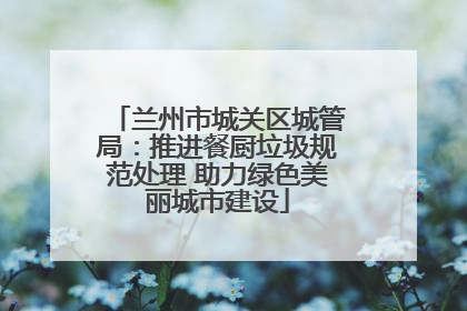 兰州市城关区城管局：推进餐厨垃圾规范处理 助力绿色美丽城市建设