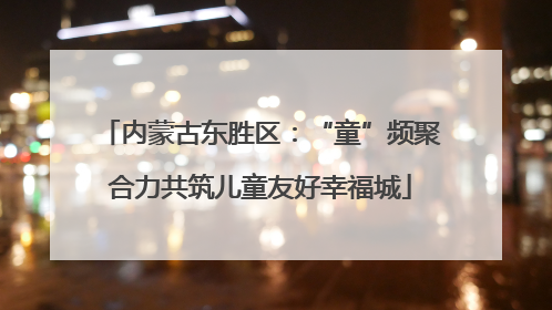 内蒙古东胜区：“童”频聚合力共筑儿童友好幸福城