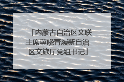 内蒙古自治区文联主席冀晓青履新自治区文旅厅党组书记