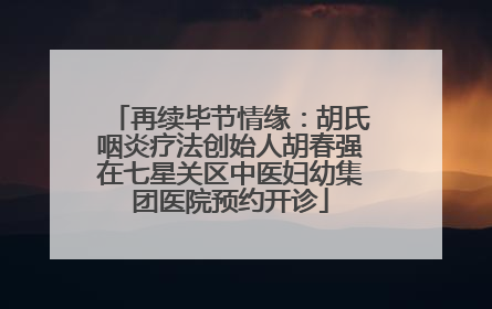 再续毕节情缘：胡氏咽炎疗法创始人胡春强在七星关区中医妇幼集团医院预约开诊