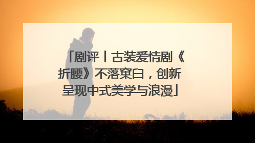 剧评丨古装爱情剧《折腰》不落窠臼，创新呈现中式美学与浪漫