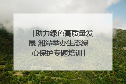 助力绿色高质量发展 湘潭举办生态绿心保护专题培训
