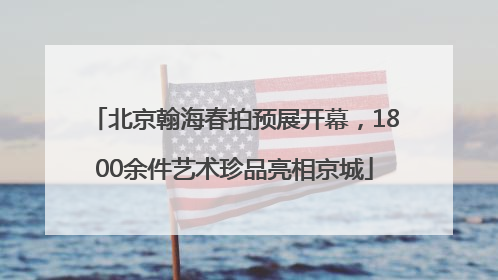 北京翰海春拍预展开幕，1800余件艺术珍品亮相京城
