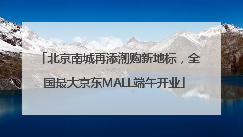 北京南城再添潮购新地标，全国最大京东MALL端午开业