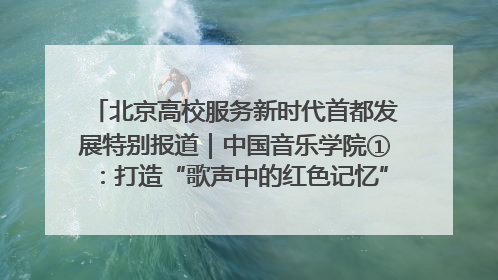 北京高校服务新时代首都发展特别报道｜中国音乐学院①：打造“歌声中的红色记忆”，唱响红色传承新乐章