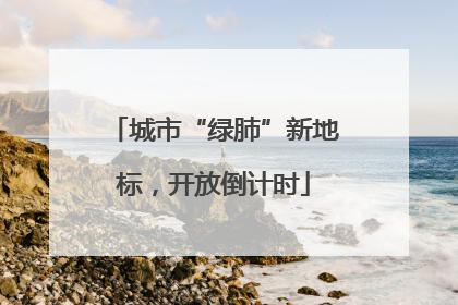 城市“绿肺”新地标，开放倒计时
