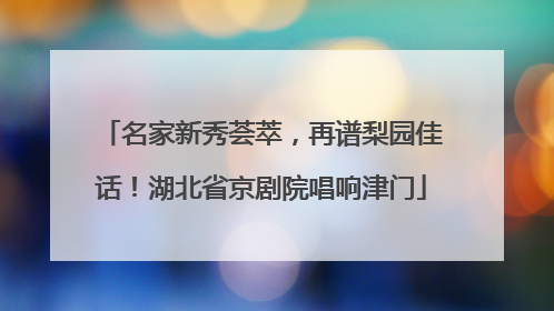名家新秀荟萃，再谱梨园佳话！湖北省京剧院唱响津门