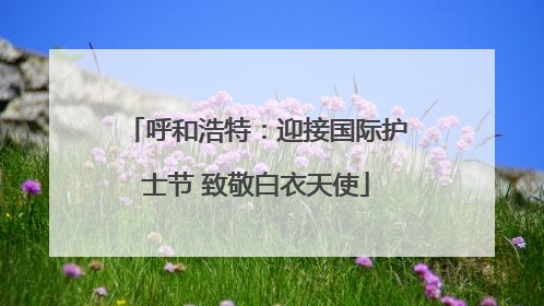 呼和浩特：迎接国际护士节 致敬白衣天使