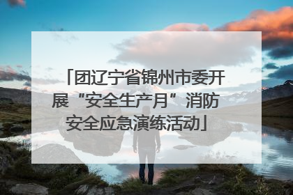 团辽宁省锦州市委开展“安全生产月”消防安全应急演练活动