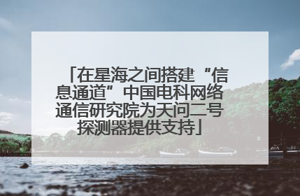 在星海之间搭建“信息通道”中国电科网络通信研究院为天问二号探测器提供支持