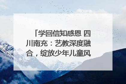 学回信知感恩 四川南充：艺教深度融合，绽放少年儿童风采｜您牵挂的四川