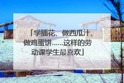 学插花、做西瓜汁、做鸡蛋饼……这样的劳动课学生最喜欢