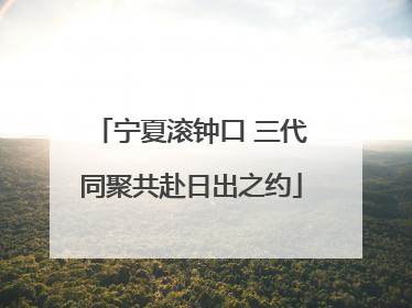 宁夏滚钟口 三代同聚共赴日出之约