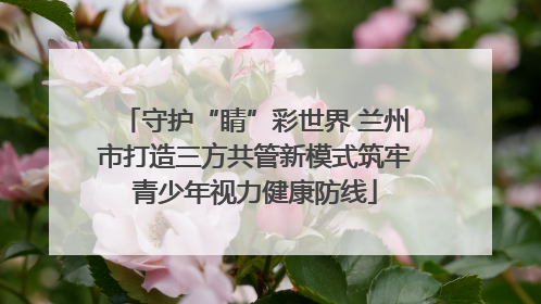 守护“睛”彩世界 兰州市打造三方共管新模式筑牢青少年视力健康防线
