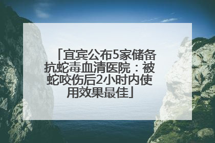 宜宾公布5家储备抗蛇毒血清医院：被蛇咬伤后2小时内使用效果最佳