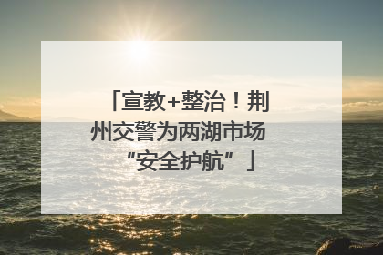 宣教+整治！荆州交警为两湖市场“安全护航”