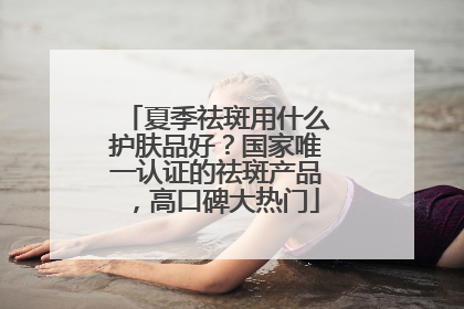 夏季祛斑用什么护肤品好？国家唯一认证的祛斑产品，高口碑大热门