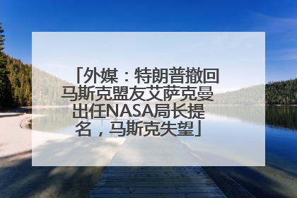 外媒：特朗普撤回马斯克盟友艾萨克曼出任NASA局长提名，马斯克失望