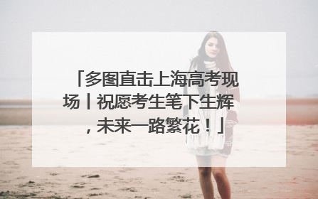 多图直击上海高考现场丨祝愿考生笔下生辉，未来一路繁花！