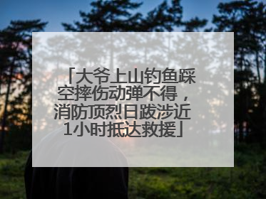 大爷上山钓鱼踩空摔伤动弹不得，消防顶烈日跋涉近1小时抵达救援