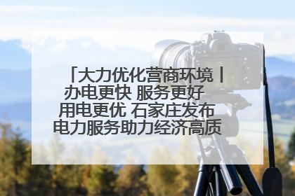 大力优化营商环境丨办电更快 服务更好 用电更优 石家庄发布电力服务助力经济高质量发展八项措施