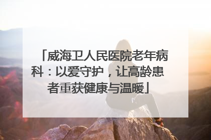 威海卫人民医院老年病科：以爱守护，让高龄患者重获健康与温暖