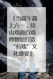 当端午遇上六一，昆山戏曲百戏博物馆打造“有戏”文化盛宴