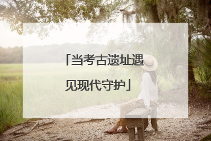 当考古遗址遇见现代守护